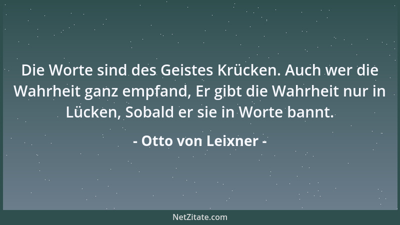 Otto von Leixner - Die Worte sind des Geistes Krücken. Auch wer die Wahrheit ganz empfand, Er gibt die Wahrheit nur in Lück...