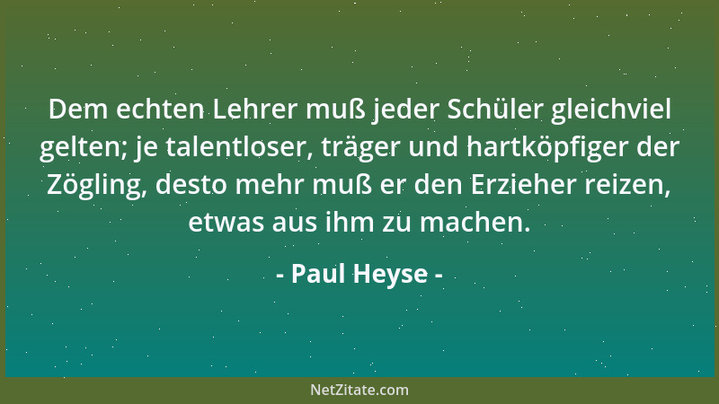 Paul Heyse - Dem echten Lehrer muß jeder Schüler gleichviel gelten; je talentloser, träger und hartköpfiger der Zögling, de...