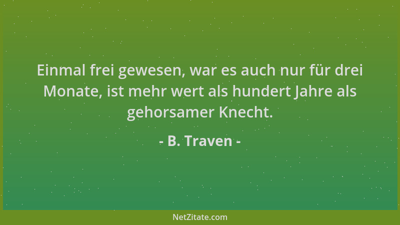 B. Traven - Einmal frei gewesen, war es auch nur für drei Monate, ist mehr wert als hundert Jahre als gehorsamer Knecht....