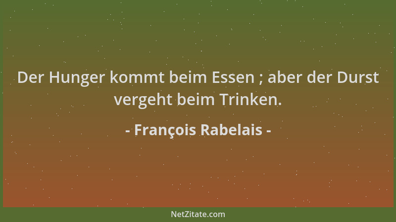 François Rabelais - Der Hunger kommt beim Essen ; aber der Durst vergeht beim Trinken....