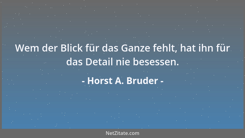 Horst A. Bruder - Wem der Blick für das Ganze fehlt, hat ihn für das Detail nie besessen....