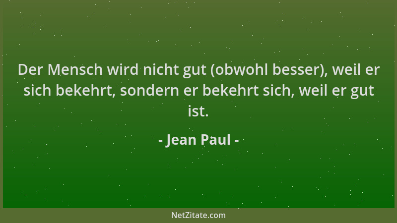 Jean Paul - Der Mensch wird nicht gut (obwohl besser), weil er sich bekehrt, sondern er bekehrt sich, weil er gut ist....