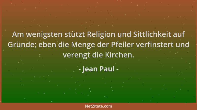 Jean Paul - Am wenigsten stützt Religion und Sittlichkeit auf Gründe; eben die Menge der Pfeiler verfinstert und verengt di...
