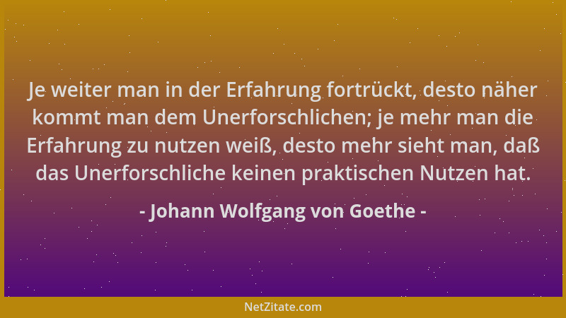 Johann Wolfgang von Goethe - Je weiter man in der Erfahrung fortrückt, desto näher kommt man dem Unerforschlichen; je mehr...