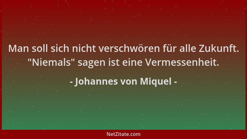 Johannes von Miquel - Man soll sich nicht verschwören für alle Zukunft.  "Niemals " sagen ist eine Vermessenheit....