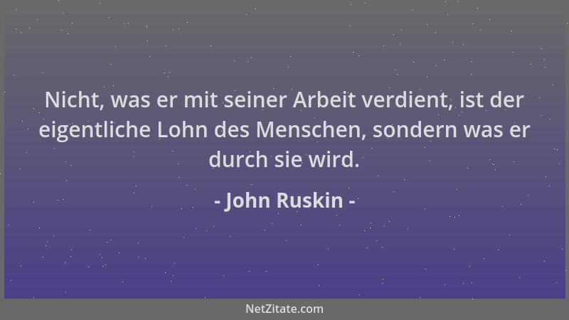 John Ruskin - Nicht, was er mit seiner Arbeit verdient, ist der eigentliche Lohn des Menschen, sondern was er durch sie wir...