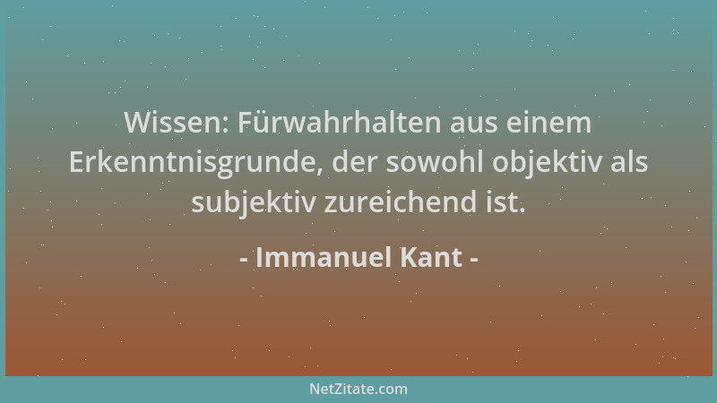Immanuel Kant - Wissen: Fürwahrhalten aus einem Erkenntnisgrunde, der sowohl objektiv als subjektiv zureichend ist....