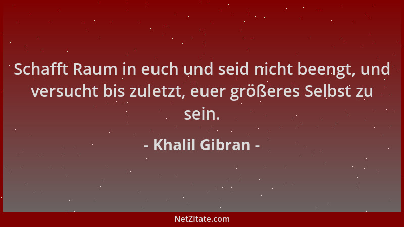 Khalil Gibran - Schafft Raum in euch und seid nicht beengt, und versucht bis zuletzt, euer größeres Selbst zu sein....