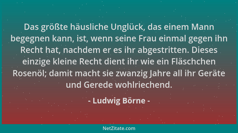 Ludwig Börne - Das größte häusliche Unglück, das einem Mann begegnen kann, ist, wenn seine Frau einmal gegen ihn Recht hat,...