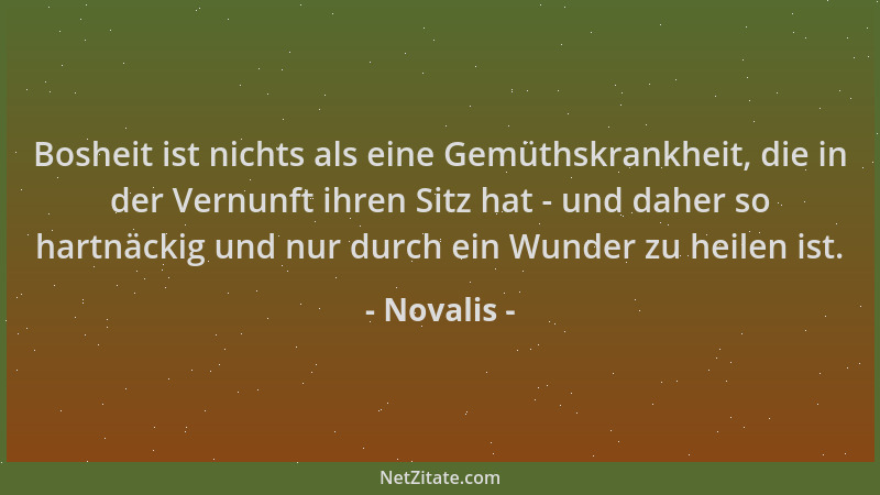 Novalis - Bosheit ist nichts als eine Gemüthskrankheit, die in der Vernunft ihren Sitz hat - und daher so hartnäckig und nu...