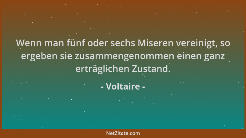 Voltaire - Wenn man fünf oder sechs Miseren vereinigt, so ergeben sie zusammengenommen einen ganz erträglichen Zustand....