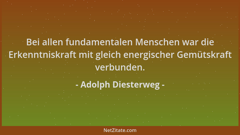 Adolph Diesterweg - Bei allen fundamentalen Menschen war die Erkenntniskraft mit gleich energischer Gemütskraft verbunden....