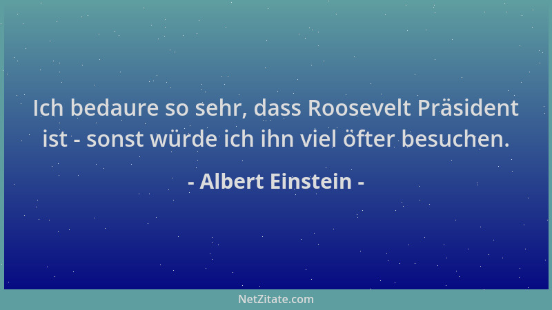 Albert Einstein - Ich bedaure so sehr, dass Roosevelt Präsident ist - sonst würde ich ihn viel öfter besuchen....