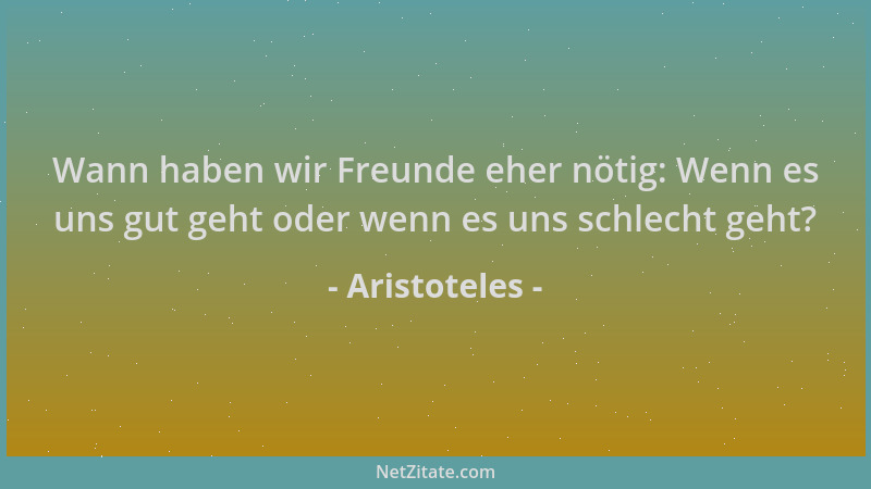 Aristoteles - Wann haben wir Freunde eher nötig: Wenn es uns gut geht oder wenn es uns schlecht geht?...