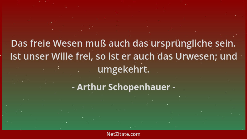 Arthur Schopenhauer - Das freie Wesen muß auch das ursprüngliche sein. Ist unser Wille frei, so ist er auch das Urwesen; un...