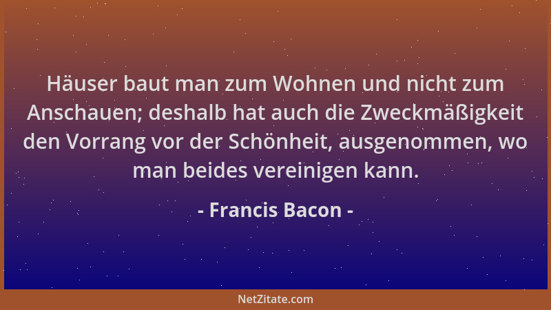 Francis Bacon - Häuser baut man zum Wohnen und nicht zum Anschauen; deshalb hat auch die Zweckmäßigkeit den Vorrang vor der...
