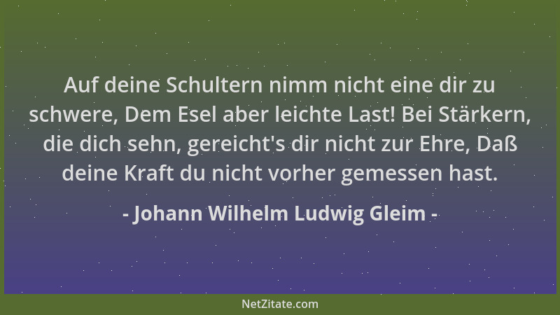 Johann Wilhelm Ludwig Gleim - Auf deine Schultern nimm nicht eine dir zu schwere, Dem Esel aber leichte Last! Bei Stärkern,...