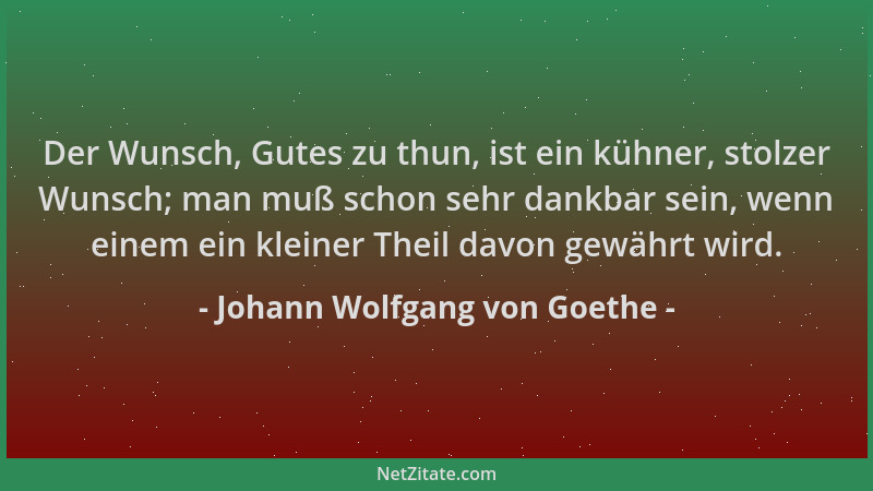 Johann Wolfgang von Goethe - Der Wunsch, Gutes zu thun, ist ein kühner, stolzer Wunsch; man muß schon sehr dankbar sein, we...