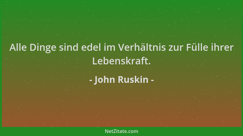 John Ruskin - Alle Dinge sind edel im Verhältnis zur Fülle ihrer Lebenskraft....