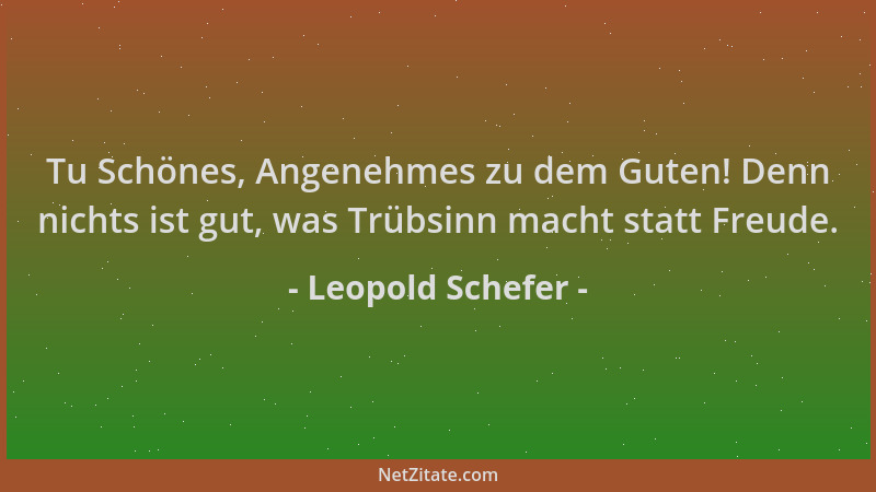 Leopold Schefer - Tu Schönes, Angenehmes zu dem Guten! Denn nichts ist gut, was Trübsinn macht statt Freude....