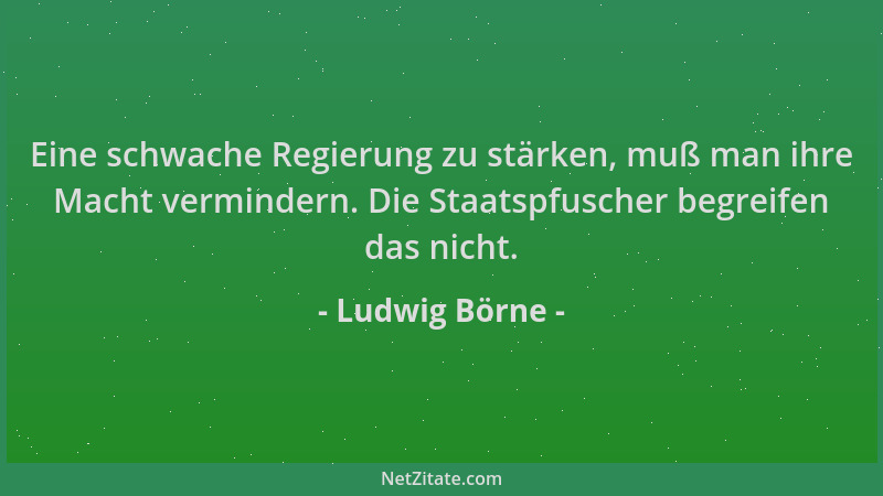 Ludwig Börne - Eine schwache Regierung zu stärken, muß man ihre Macht vermindern. Die Staatspfuscher begreifen das nicht....