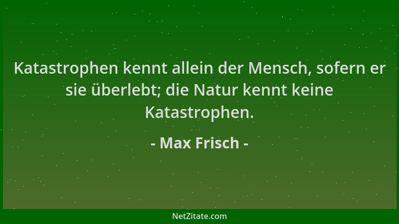 Max Frisch - Katastrophen kennt allein der Mensch, sofern er sie überlebt; die Natur kennt keine Katastrophen....