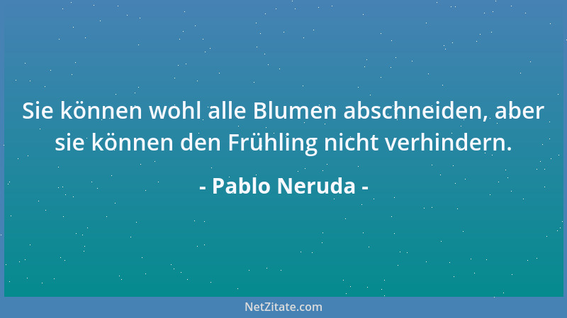 Pablo Neruda - Sie können wohl alle Blumen abschneiden, aber sie können den Frühling nicht verhindern....