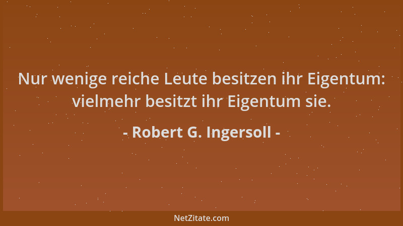 Robert G. Ingersoll - Nur wenige reiche Leute besitzen ihr Eigentum: vielmehr besitzt ihr Eigentum sie....