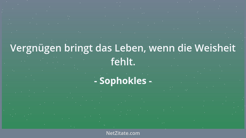 Sophokles - Vergnügen bringt das Leben, wenn die Weisheit fehlt....