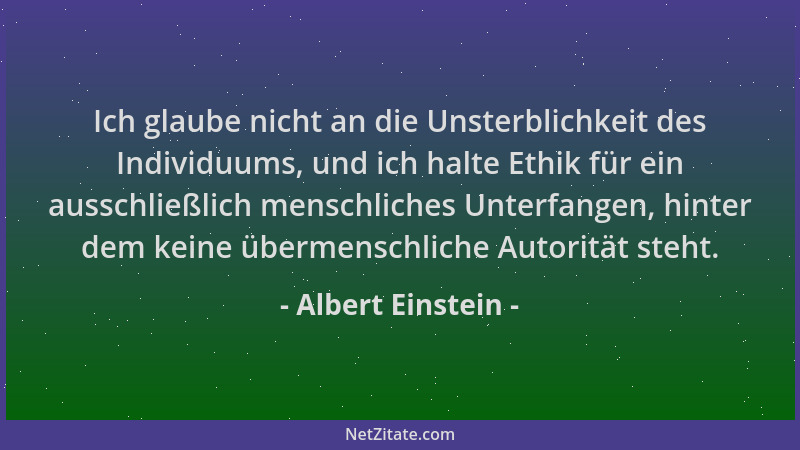 Albert Einstein - Ich glaube nicht an die Unsterblichkeit des Individuums, und ich halte Ethik für ein ausschließlich mensc...