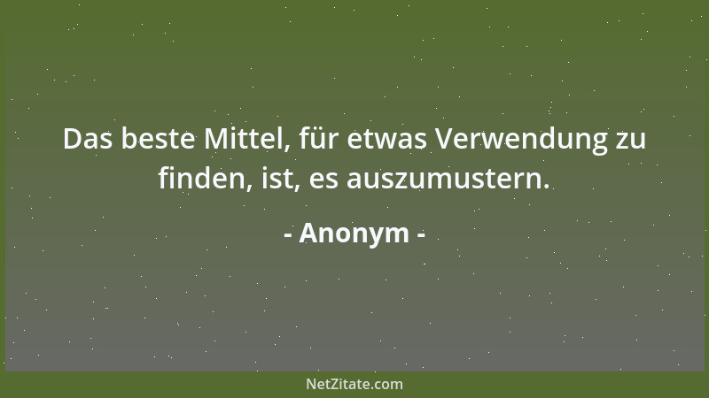 Anonym - Das beste Mittel, für etwas Verwendung zu finden, ist, es auszumustern....