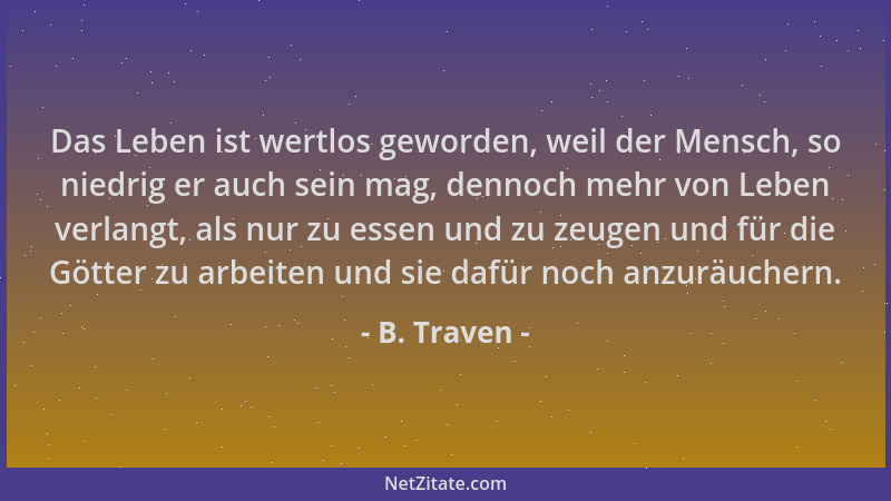 B. Traven - Das Leben ist wertlos geworden, weil der Mensch, so niedrig er auch sein mag, dennoch mehr von Leben verlangt,...
