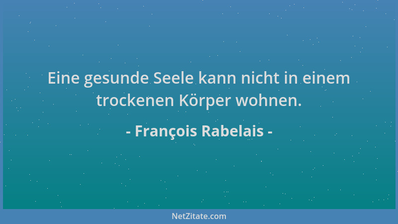 François Rabelais - Eine gesunde Seele kann nicht in einem trockenen Körper wohnen....
