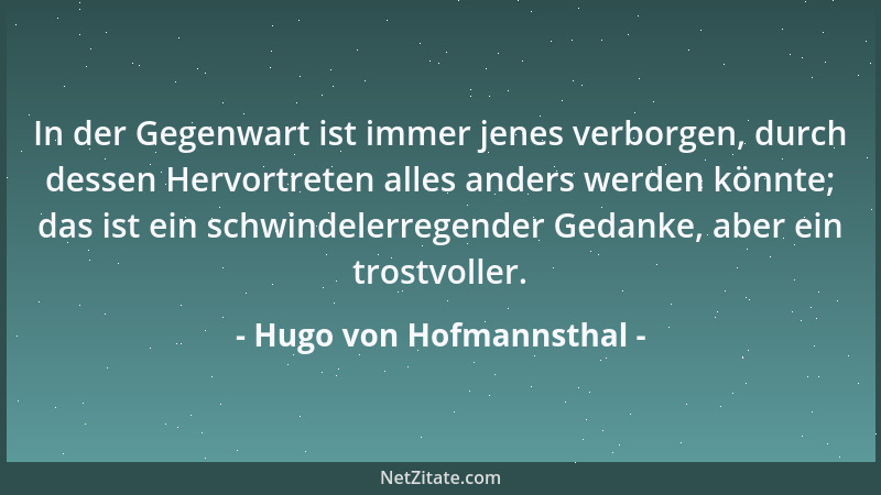 Hugo von Hofmannsthal - In der Gegenwart ist immer jenes verborgen, durch dessen Hervortreten alles anders werden könnte; d...