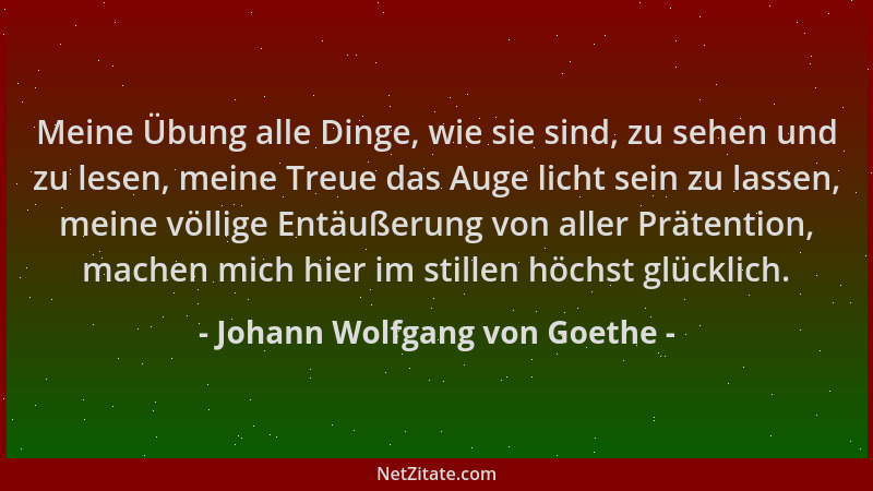 Johann Wolfgang von Goethe - Meine Übung alle Dinge, wie sie sind, zu sehen und zu lesen, meine Treue das Auge licht sein z...