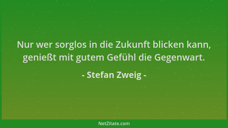 Stefan Zweig - Nur wer sorglos in die Zukunft blicken kann, genießt mit gutem Gefühl die Gegenwart....