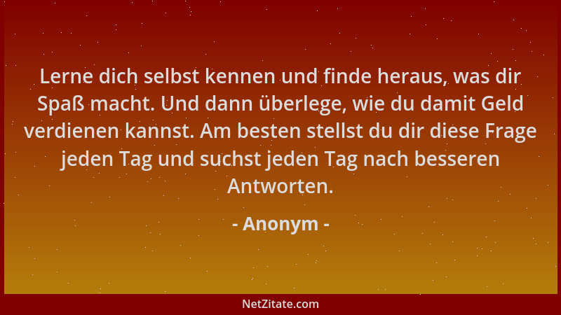Anonym - Lerne dich selbst kennen und finde heraus, was dir Spaß macht. Und dann überlege, wie du damit Geld verdienen kann...