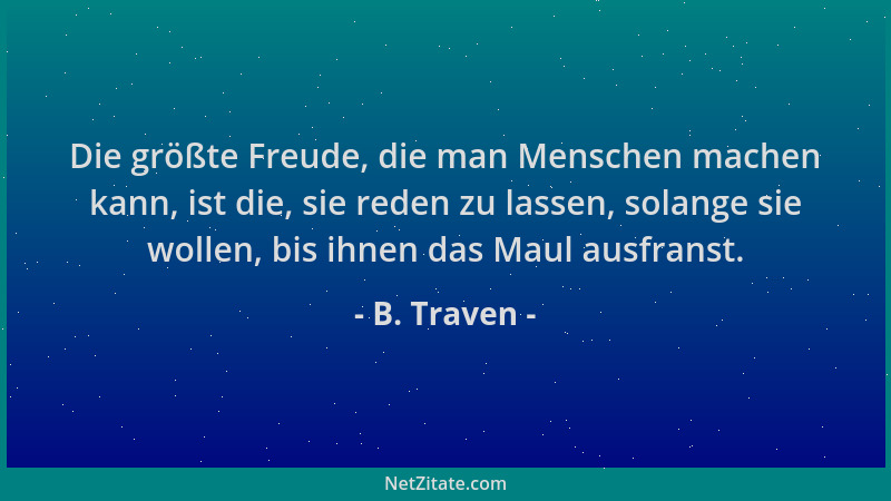 B. Traven - Die größte Freude, die man Menschen machen kann, ist die, sie reden zu lassen, solange sie wollen, bis ihnen da...