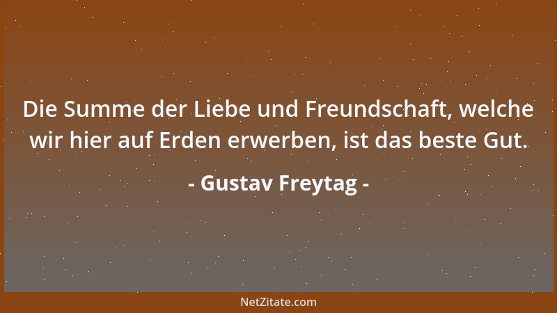 Gustav Freytag - Die Summe der Liebe und Freundschaft, welche wir hier auf Erden erwerben, ist das beste Gut....