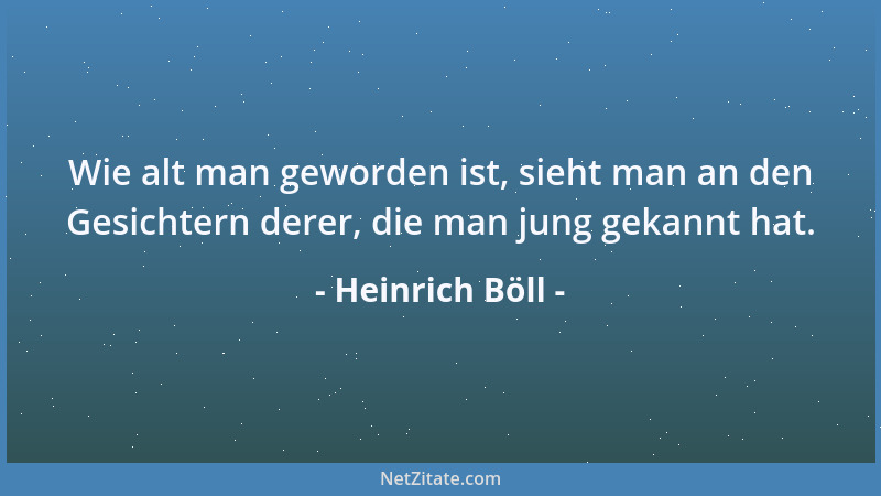 Heinrich Böll - Wie alt man geworden ist, sieht man an den Gesichtern derer, die man jung gekannt hat....