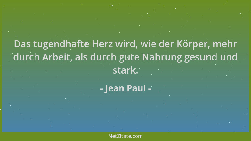 Jean Paul - Das tugendhafte Herz wird, wie der Körper, mehr durch Arbeit, als durch gute Nahrung gesund und stark....