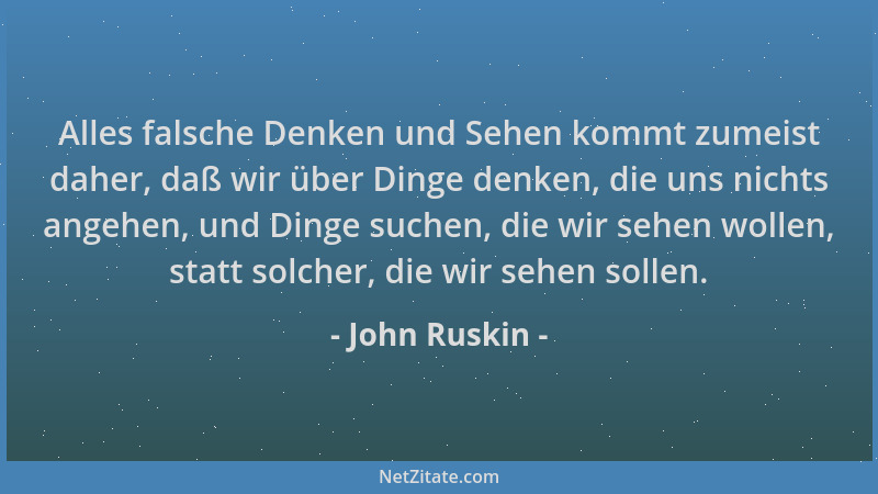 John Ruskin - Alles falsche Denken und Sehen kommt zumeist daher, daß wir über Dinge denken, die uns nichts angehen, und Di...
