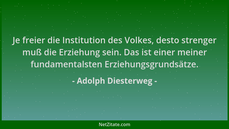 Adolph Diesterweg - Je freier die Institution des Volkes, desto strenger muß die Erziehung sein. Das ist einer meiner funda...