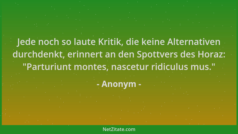 Anonym - Jede noch so laute Kritik, die keine Alternativen durchdenkt, erinnert an den Spottvers des Horaz:  "Parturiunt mon...