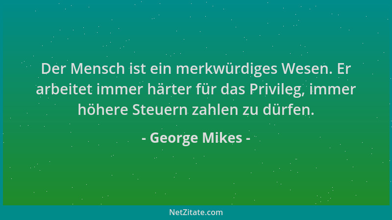 George Mikes - Der Mensch ist ein merkwürdiges Wesen. Er arbeitet immer härter für das Privileg, immer höhere Steuern zahle...