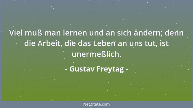 Gustav Freytag - Viel muß man lernen und an sich ändern; denn die Arbeit, die das Leben an uns tut, ist unermeßlich....