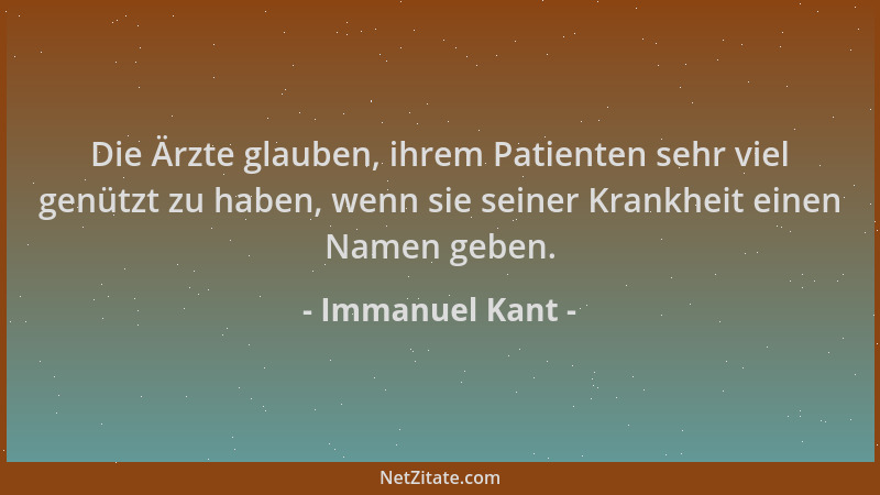 Immanuel Kant - Die Ärzte glauben, ihrem Patienten sehr viel genützt zu haben, wenn sie seiner Krankheit einen Namen geben....