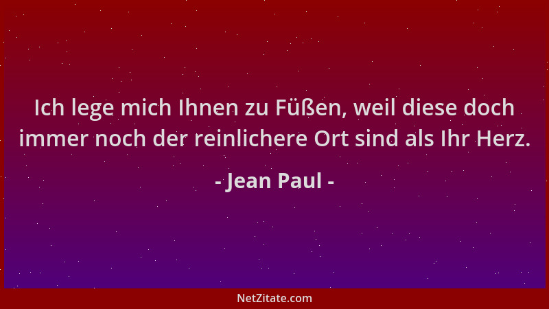 Jean Paul - Ich lege mich Ihnen zu Füßen, weil diese doch immer noch der reinlichere Ort sind als Ihr Herz....