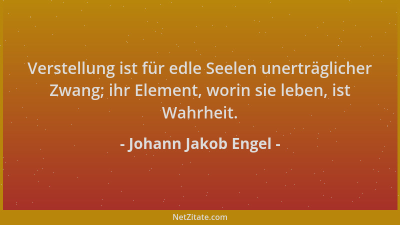 Johann Jakob Engel - Verstellung ist für edle Seelen unerträglicher Zwang; ihr Element, worin sie leben, ist Wahrheit....