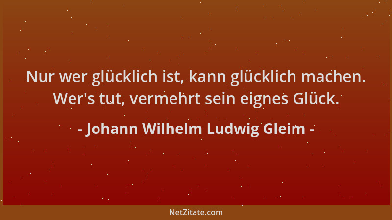 Johann Wilhelm Ludwig Gleim - Nur wer glücklich ist, kann glücklich machen. Wer 's tut, vermehrt sein eignes Glück....